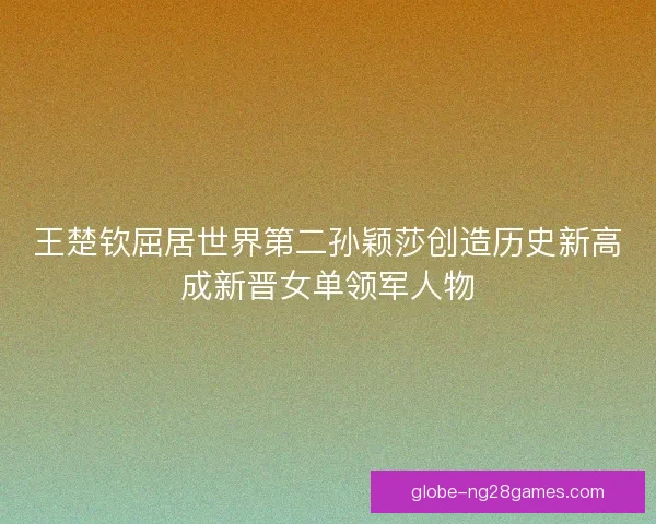王楚钦屈居世界第二孙颖莎创造历史新高成新晋女单领军人物