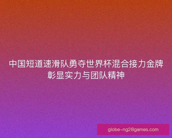中国短道速滑队勇夺世界杯混合接力金牌彰显实力与团队精神