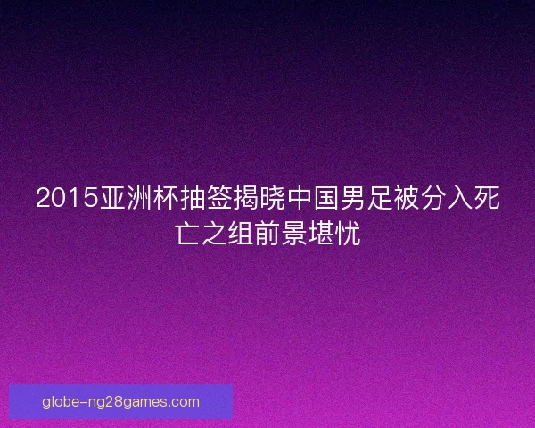 2015亚洲杯抽签揭晓中国男足被分入死亡之组前景堪忧