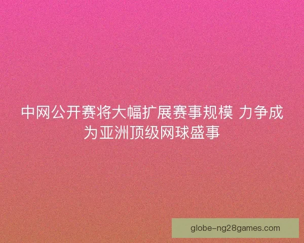 中网公开赛将大幅扩展赛事规模 力争成为亚洲顶级网球盛事
