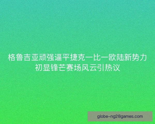 格鲁吉亚顽强逼平捷克一比一欧陆新势力初显锋芒赛场风云引热议