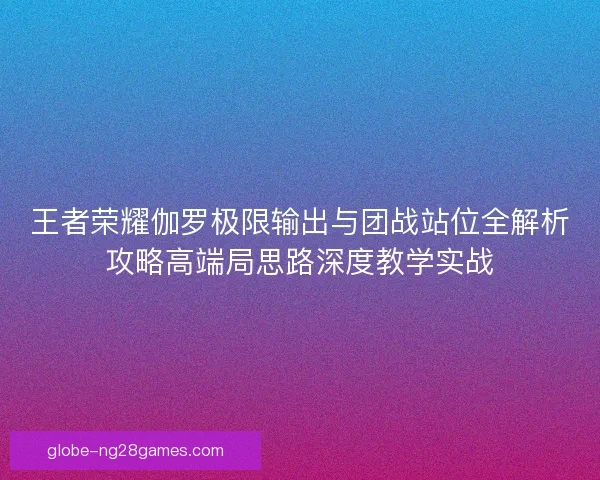 王者荣耀伽罗极限输出与团战站位全解析攻略高端局思路深度教学实战