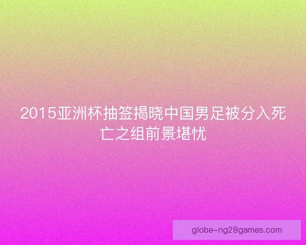 2015亚洲杯抽签揭晓中国男足被分入死亡之组前景堪忧 2015亚洲杯抽签揭晓中国男足被分入死亡之组前景堪忧