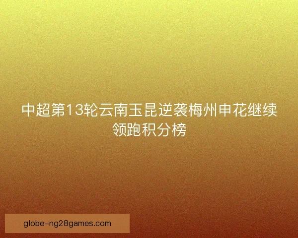 中超第13轮云南玉昆逆袭梅州申花继续领跑积分榜