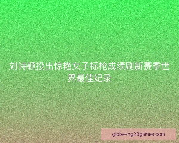刘诗颖投出惊艳女子标枪成绩刷新赛季世界最佳纪录 刘诗颖投出惊艳女子标枪成绩刷新赛季世界最佳纪录