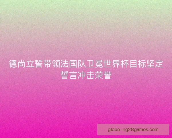 德尚立誓带领法国队卫冕世界杯目标坚定誓言冲击荣誉 德尚立誓带领法国队卫冕世界杯目标坚定誓言冲击荣誉