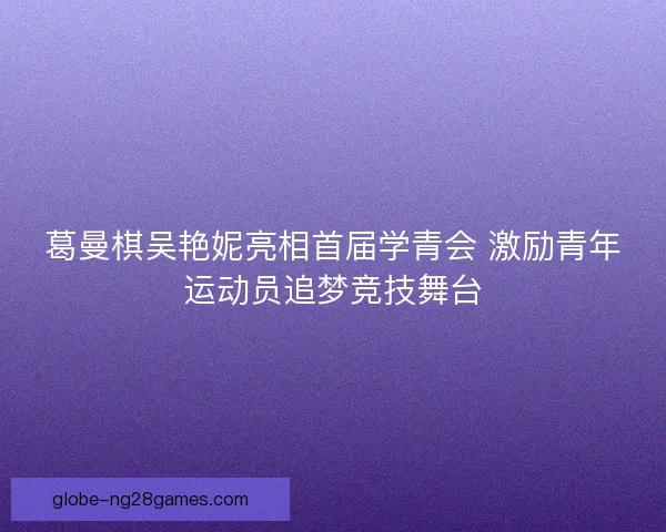 葛曼棋吴艳妮亮相首届学青会 激励青年运动员追梦竞技舞台