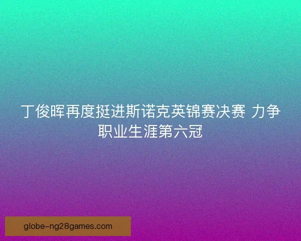丁俊晖再度挺进斯诺克英锦赛决赛 力争职业生涯第六冠 丁俊晖再度挺进斯诺克英锦赛决赛 力争职业生涯第六冠