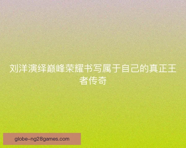 刘洋演绎巅峰荣耀书写属于自己的真正王者传奇