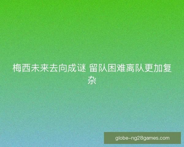 梅西未来去向成谜 留队困难离队更加复杂