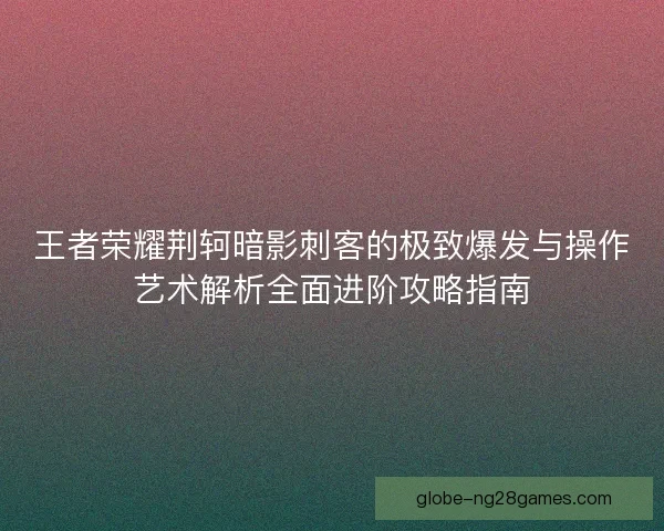 王者荣耀荆轲暗影刺客的极致爆发与操作艺术解析全面进阶攻略指南