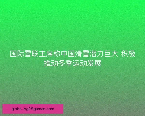 国际雪联主席称中国滑雪潜力巨大 积极推动冬季运动发展