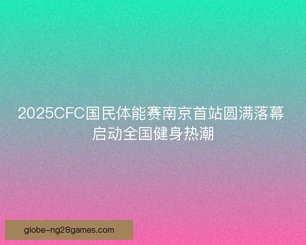 2025CFC国民体能赛南京首站圆满落幕 启动全国健身热潮 2025CFC国民体能赛南京首站圆满落幕 启动全国健身热潮